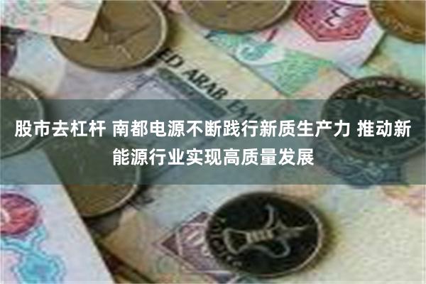 股市去杠杆 南都电源不断践行新质生产力 推动新能源行业实现高质量发展