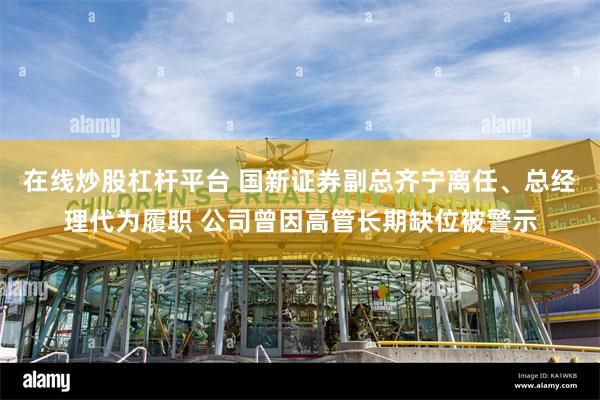 在线炒股杠杆平台 国新证券副总齐宁离任、总经理代为履职 公司曾因高管长期缺位被警示