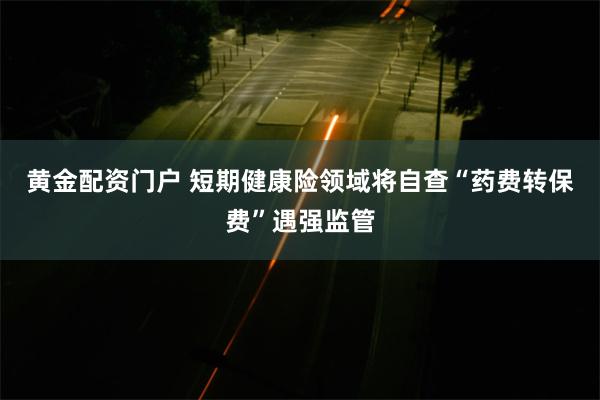 黄金配资门户 短期健康险领域将自查“药费转保费”遇强监管