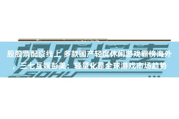 股股票配资线上 多款国产轻度休闲游戏霸榜海外，三七互娱彭美：轻量化是全球游戏市场趋势