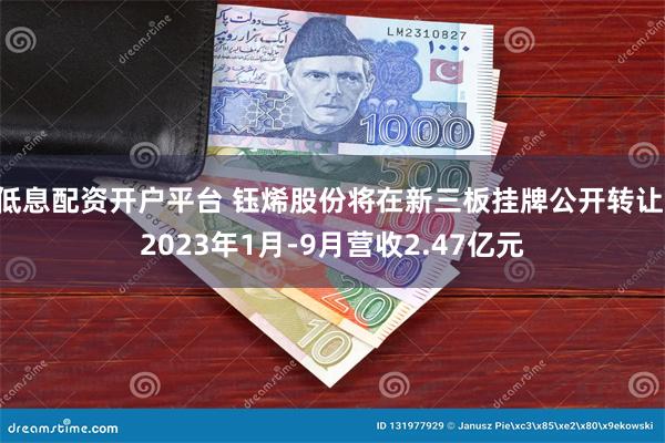 低息配资开户平台 钰烯股份将在新三板挂牌公开转让 2023年1月-9月营收2.47亿元