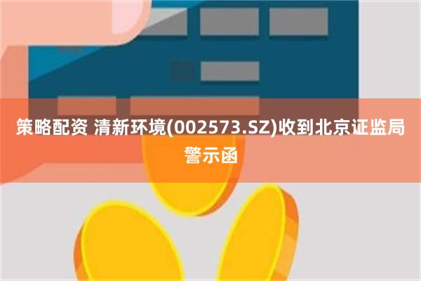 策略配资 清新环境(002573.SZ)收到北京证监局警示函