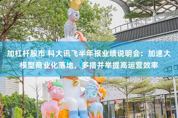 加杠杆股市 科大讯飞半年报业绩说明会：加速大模型商业化落地，多措并举提高运营效率