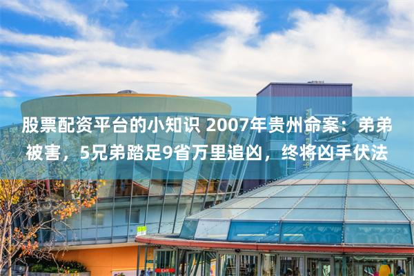 股票配资平台的小知识 2007年贵州命案：弟弟被害，5兄弟踏足9省万里追凶，终将凶手伏法