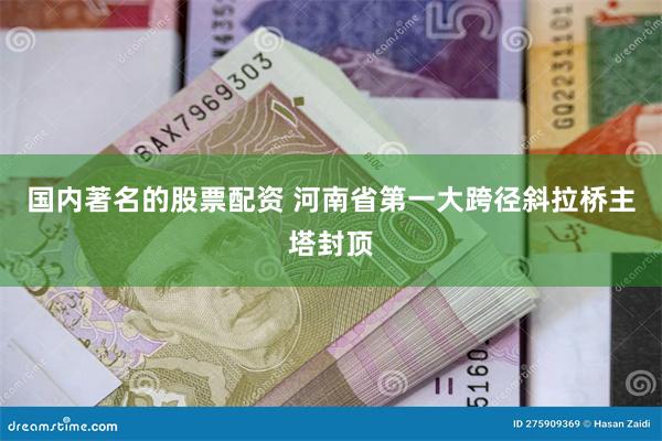 国内著名的股票配资 河南省第一大跨径斜拉桥主塔封顶