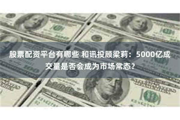 股票配资平台有哪些 和讯投顾梁莉：5000亿成交量是否会成为市场常态？