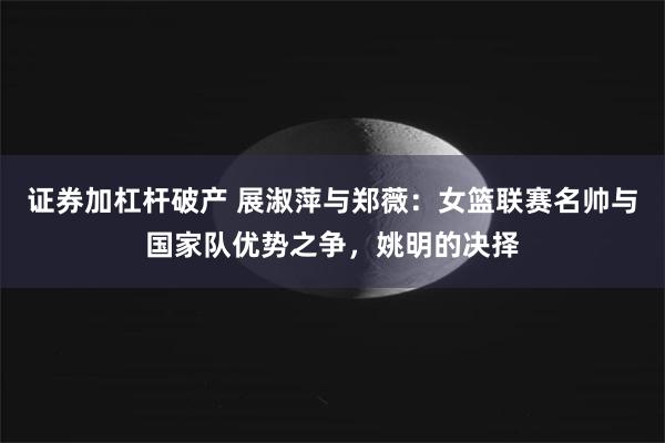 证券加杠杆破产 展淑萍与郑薇：女篮联赛名帅与国家队优势之争，姚明的决择