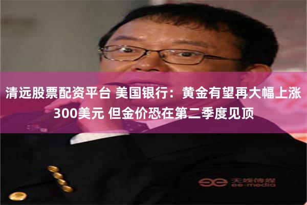 清远股票配资平台 美国银行：黄金有望再大幅上涨300美元 但金价恐在第二季度见顶