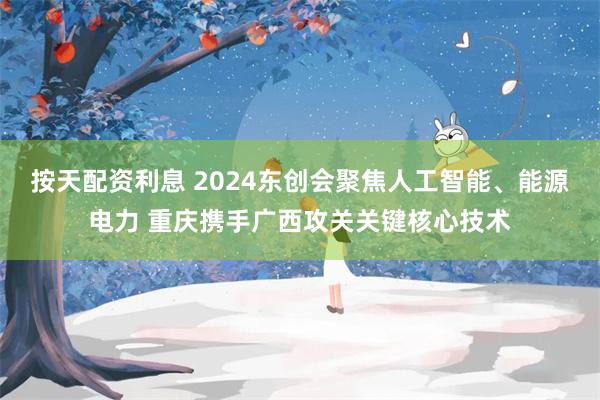 按天配资利息 2024东创会聚焦人工智能、能源电力 重庆携手广西攻关关键核心技术