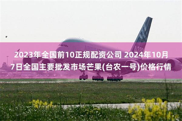 2023年全国前10正规配资公司 2024年10月7日全国主要批发市场芒果(台农一号)价格行情