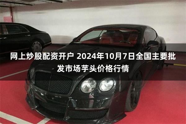 网上炒股配资开户 2024年10月7日全国主要批发市场芋头价格行情