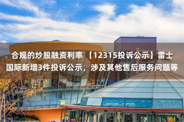 合规的炒股融资利率 【12315投诉公示】雷士国际新增3件投诉公示，涉及其他售后服务问题等