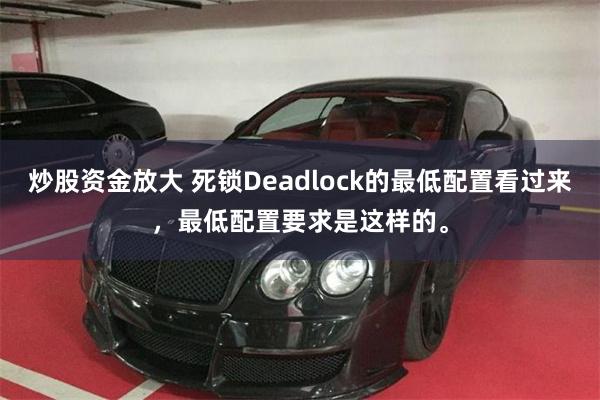 炒股资金放大 死锁Deadlock的最低配置看过来，最低配置要求是这样的。