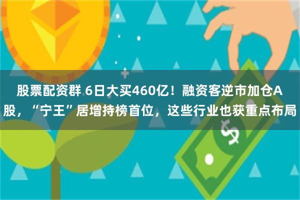 股票配资群 6日大买460亿！融资客逆市加仓A股，“宁王”居增持榜首位，这些行业也获重点布局