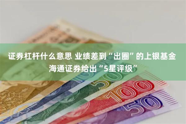 证券杠杆什么意思 业绩差到“出圈”的上银基金 海通证券给出“5星评级”