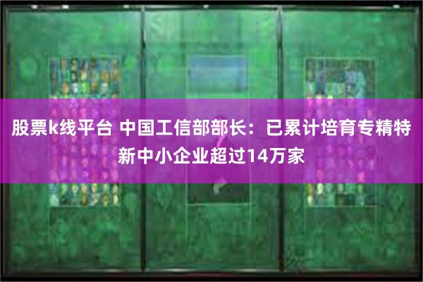 股票k线平台 中国工信部部长：已累计培育专精特新中小企业超过14万家