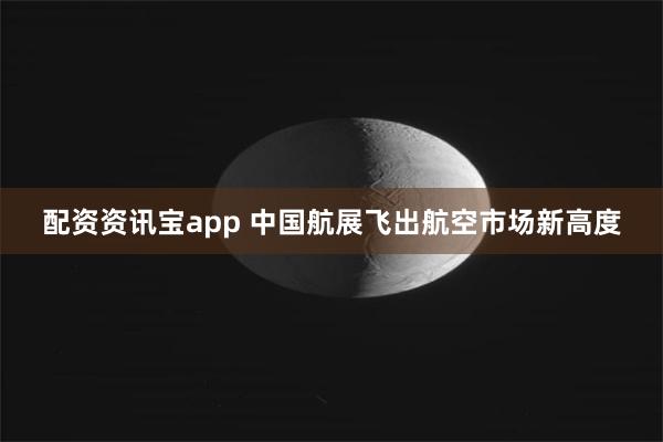 配资资讯宝app 中国航展飞出航空市场新高度