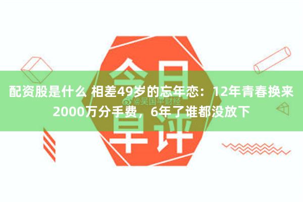 配资股是什么 相差49岁的忘年恋：12年青春换来2000万分手费，6年了谁都没放下