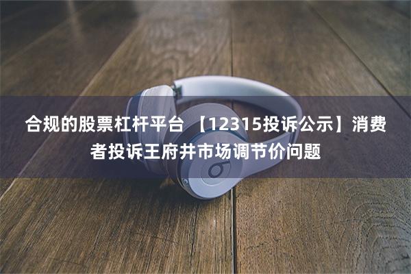 合规的股票杠杆平台 【12315投诉公示】消费者投诉王府井市场调节价问题