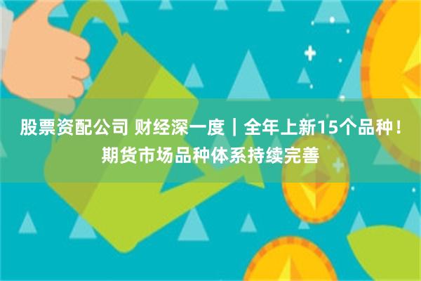 股票资配公司 财经深一度｜全年上新15个品种！期货市场品种体系持续完善