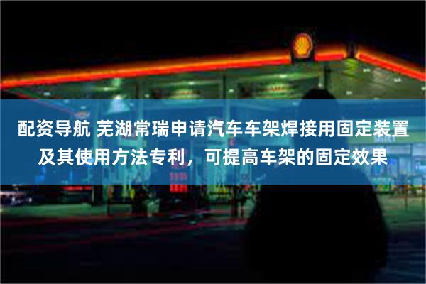 配资导航 芜湖常瑞申请汽车车架焊接用固定装置及其使用方法专利，可提高车架的固定效果