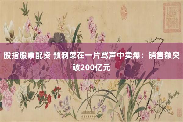 股指股票配资 预制菜在一片骂声中卖爆：销售额突破200亿元