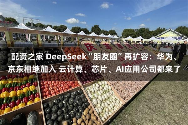 配资之家 DeepSeek“朋友圈”再扩容：华为、京东相继加入 云计算、芯片、AI应用公司都来了