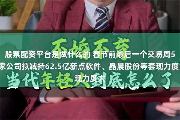 股票配资平台是做什么的 春节前最后一个交易周51家公司拟减持62.5亿新点软件、晶晨股份等套现力度大