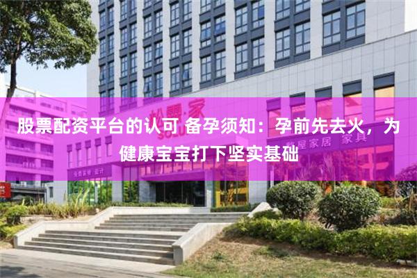 股票配资平台的认可 备孕须知：孕前先去火，为健康宝宝打下坚实基础