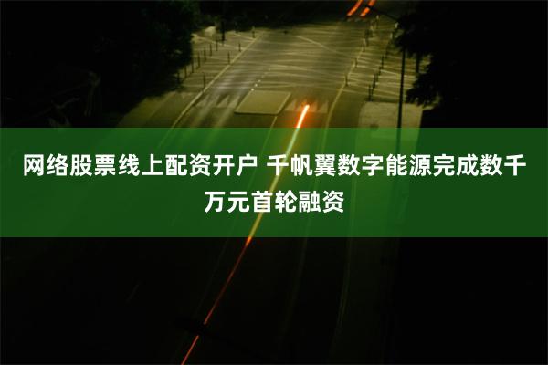 网络股票线上配资开户 千帆翼数字能源完成数千万元首轮融资