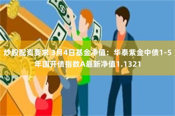 炒股配资要求 3月4日基金净值：华泰紫金中债1-5年国开债指数A最新净值1.1321