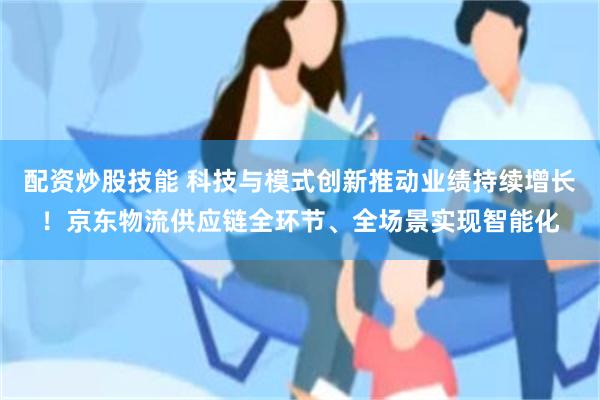 配资炒股技能 科技与模式创新推动业绩持续增长！京东物流供应链全环节、全场景实现智能化