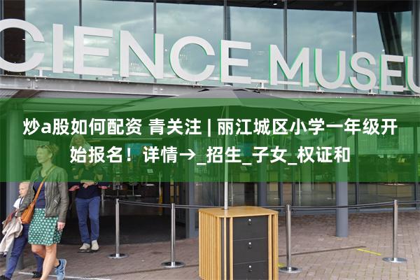 炒a股如何配资 青关注 | 丽江城区小学一年级开始报名！详情→_招生_子女_权证和