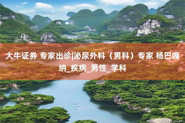 大牛证券 专家出诊|泌尿外科（男科）专家 杨巴嘎纳_疾病_男性_学科