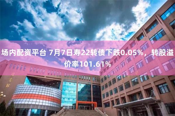 场内配资平台 7月7日寿22转债下跌0.05%，转股溢价率101.61%
